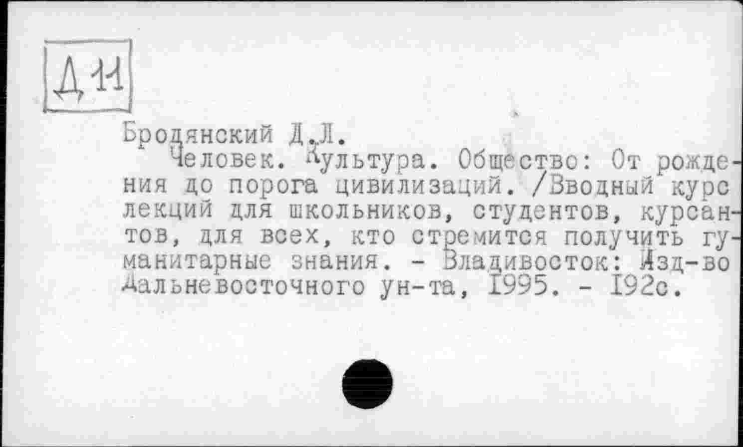 ﻿Брод янский ДЛ.
Человек, культура. Общество: От рожде ния до порога цивилизаций. /Вводный курс лекций для школьников, студентов, курсан тов, для всех, кто стремится получить гу манитарные знания. - Владивосток: Лзд-во Дальневосточного ун-та, 1995. - 192с.